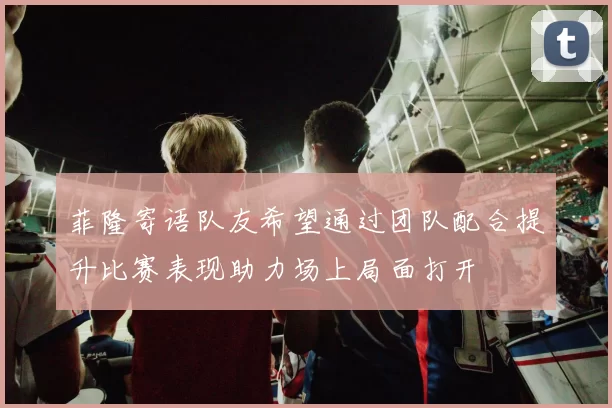 菲隆寄语队友希望通过团队配合提升比赛表现助力场上局面打开