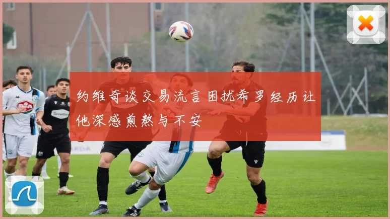 约维奇谈交易流言困扰希罗经历让他深感煎熬与不安