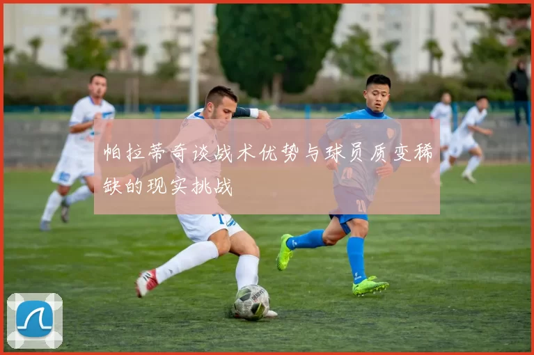 帕拉蒂奇谈战术优势与球员质变稀缺的现实挑战
