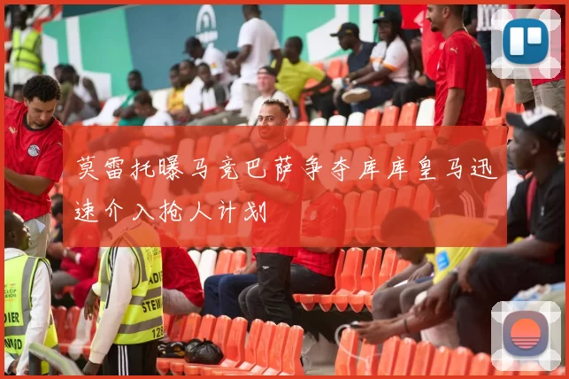 莫雷托曝马竞巴萨争夺库库皇马迅速介入抢人计划