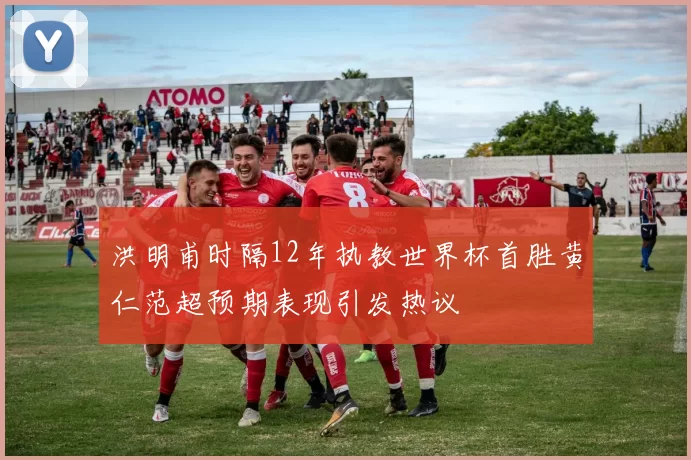 洪明甫时隔12年执教世界杯首胜黄仁范超预期表现引发热议