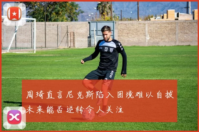 周琦直言尼克斯陷入困境难以自拔未来能否逆转令人关注