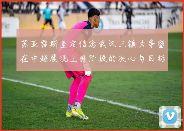 苏亚雷斯坚定信念武汉三镇力争留在中超展现上升阶段的决心与目标